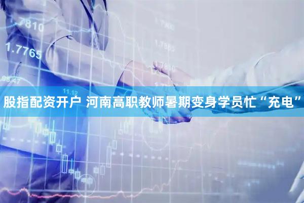 股指配资开户 河南高职教师暑期变身学员忙“充电”