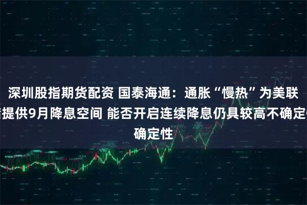 深圳股指期货配资 国泰海通：通胀“慢热”为美联储提供9月降息空间 能否开启连续降息仍具较高不确定性
