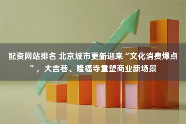 配资网站排名 北京城市更新迎来“文化消费爆点”，大吉巷、隆福寺重塑商业新场景