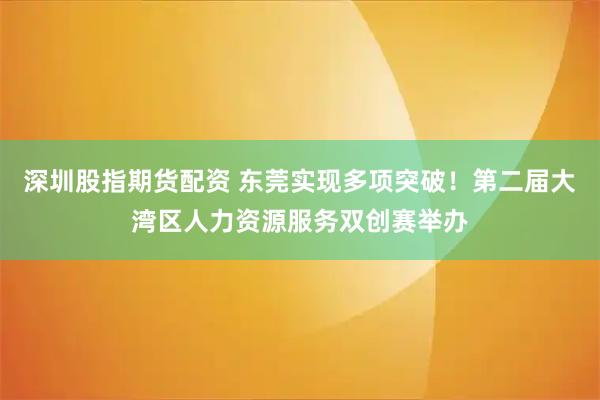 深圳股指期货配资 东莞实现多项突破!第二届大湾区人力资源服务双创赛举办