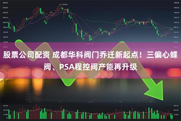 股票公司配资 成都华科阀门乔迁新起点！三偏心蝶阀、PSA程控阀产能再升级