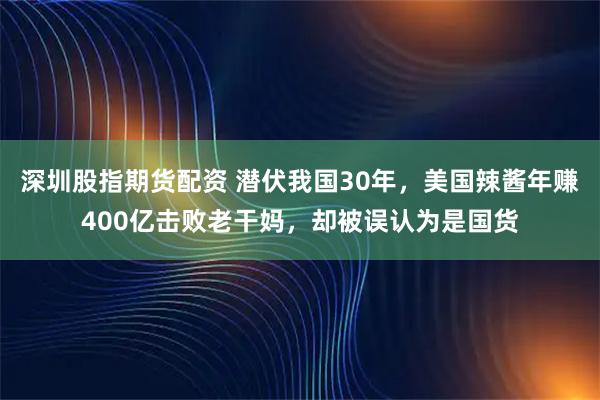 深圳股指期货配资 潜伏我国30年，美国辣酱年赚400亿击败老干妈，却被误认为是国货