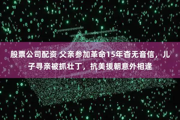 股票公司配资 父亲参加革命15年杳无音信，儿子寻亲被抓壮丁，抗美援朝意外相逢