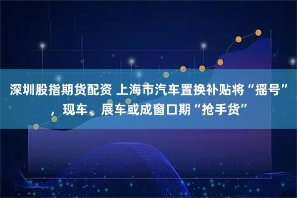深圳股指期货配资 上海市汽车置换补贴将“摇号”,现车、展车或成窗口期“抢手货”