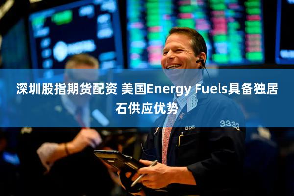深圳股指期货配资 美国Energy Fuels具备独居石供应优势