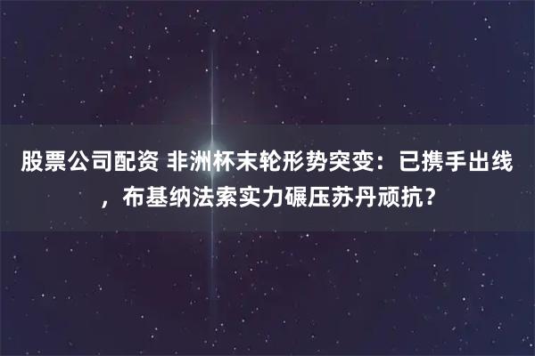 股票公司配资 非洲杯末轮形势突变：已携手出线，布基纳法索实力碾压苏丹顽抗？