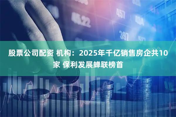 股票公司配资 机构:2025年千亿销售房企共10家 保利发展蝉联榜首