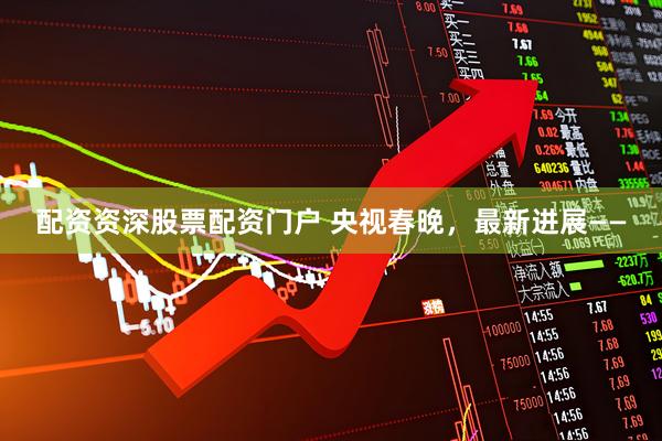 配资资深股票配资门户 央视春晚，最新进展——