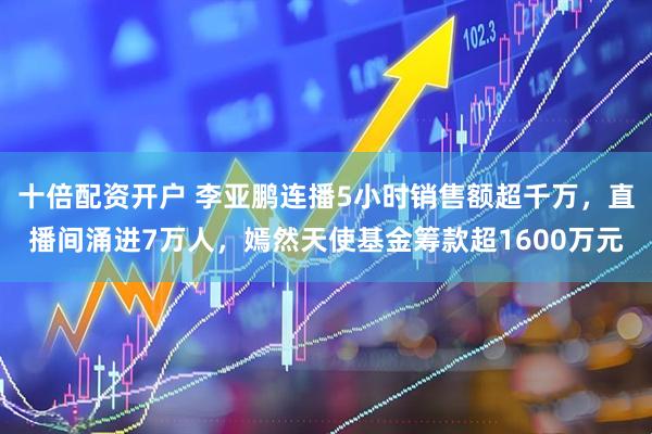 十倍配资开户 李亚鹏连播5小时销售额超千万，直播间涌进7万人，嫣然天使基金筹款超1600万元