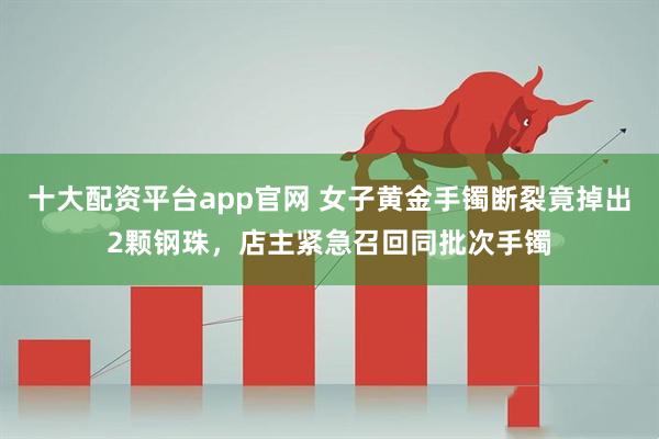 十大配资平台app官网 女子黄金手镯断裂竟掉出2颗钢珠，店主紧急召回同批次手镯