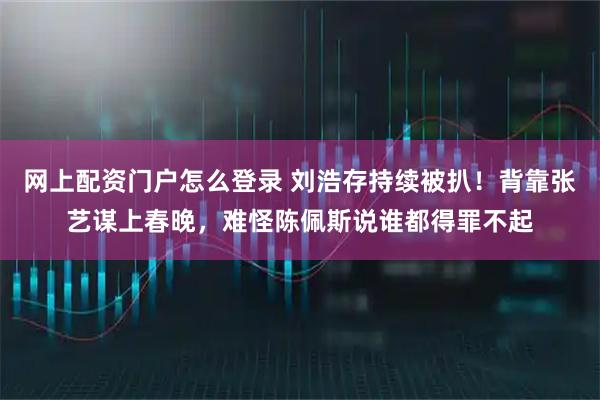 网上配资门户怎么登录 刘浩存持续被扒！背靠张艺谋上春晚，难怪陈佩斯说谁都得罪不起
