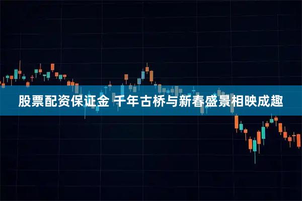股票配资保证金 千年古桥与新春盛景相映成趣