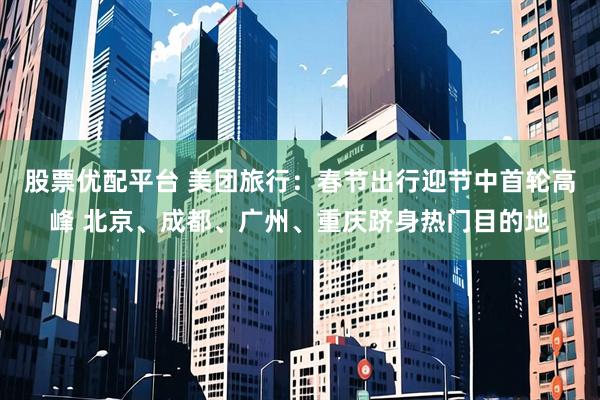 股票优配平台 美团旅行：春节出行迎节中首轮高峰 北京、成都、广州、重庆跻身热门目的地