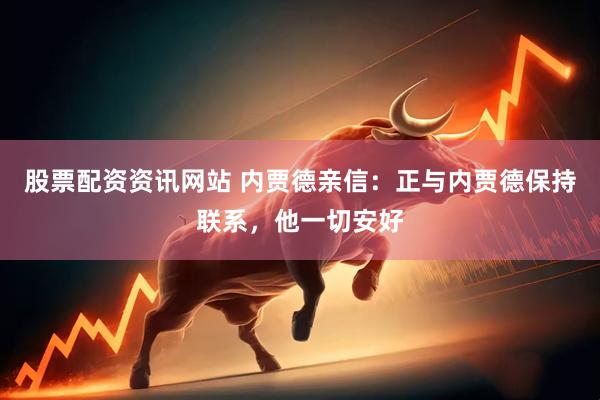 股票配资资讯网站 内贾德亲信：正与内贾德保持联系，他一切安好