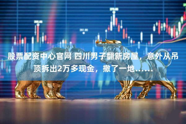 股票配资中心官网 四川男子翻新房屋，意外从吊顶拆出2万多现金，撒了一地……