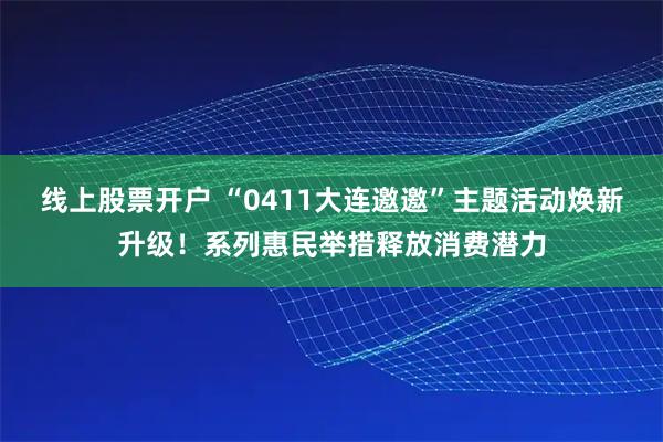 线上股票开户 “0411大连邀邀”主题活动焕新升级!系列惠民举措释放消费潜力