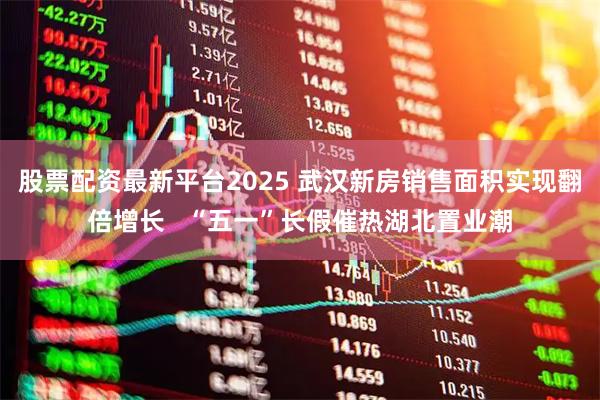 股票配资最新平台2025 武汉新房销售面积实现翻倍增长   “五一”长假催热湖北置业潮