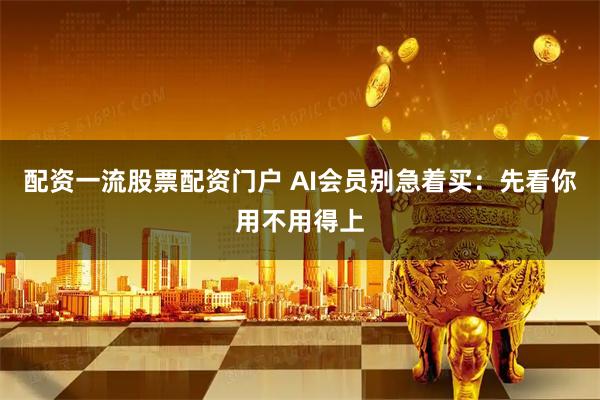 配资一流股票配资门户 AI会员别急着买：先看你用不用得上