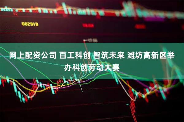 网上配资公司 百工科创 智筑未来 潍坊高新区举办科创劳动大赛