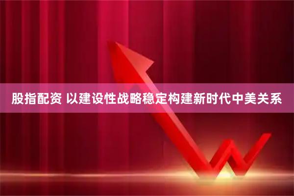 股指配资 以建设性战略稳定构建新时代中美关系