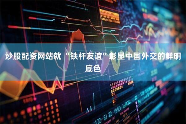 炒股配资网站就 “铁杆友谊”彰显中国外交的鲜明底色