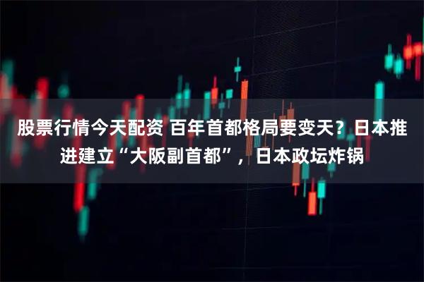 股票行情今天配资 百年首都格局要变天？日本推进建立“大阪副首都”，日本政坛炸锅