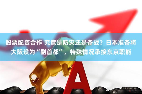 股票配资合作 究竟是防灾还是备战？日本准备将大阪设为“副首都”，特殊情况承接东京职能