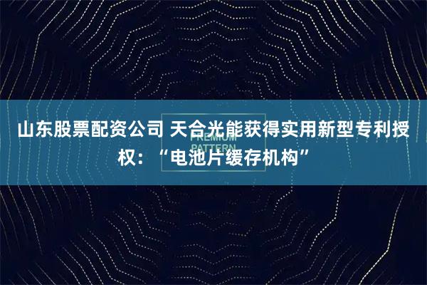 山东股票配资公司 天合光能获得实用新型专利授权：“电池片缓存机构”