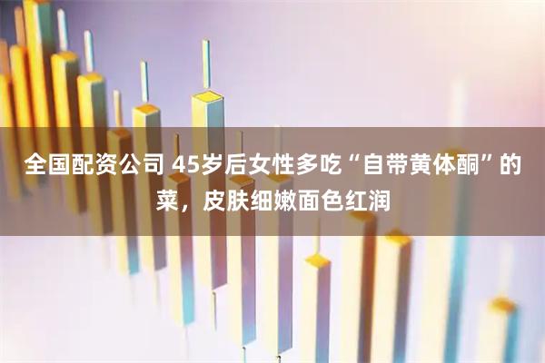 全国配资公司 45岁后女性多吃“自带黄体酮”的菜，皮肤细嫩面色红润