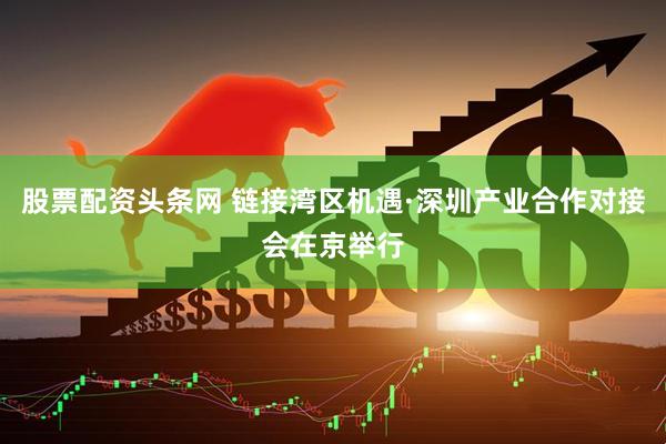 股票配资头条网 链接湾区机遇·深圳产业合作对接会在京举行