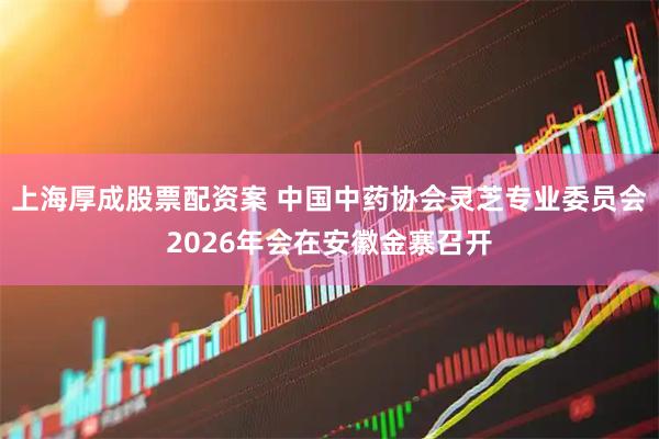 上海厚成股票配资案 中国中药协会灵芝专业委员会2026年会在安徽金寨召开