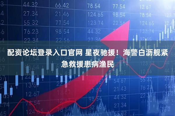 配资论坛登录入口官网 星夜驰援！海警白沥舰紧急救援患病渔民
