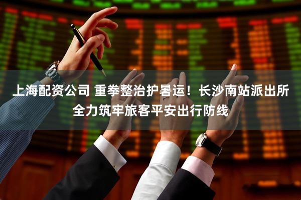 上海配资公司 重拳整治护暑运！长沙南站派出所全力筑牢旅客平安出行防线