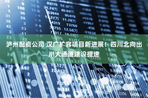 泸州配资公司 汉广扩容项目新进展!四川北向出川大通道建设提速