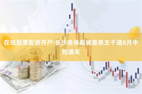 在线股票配资开户 长沙奥体新城首条主干道8月中旬通车