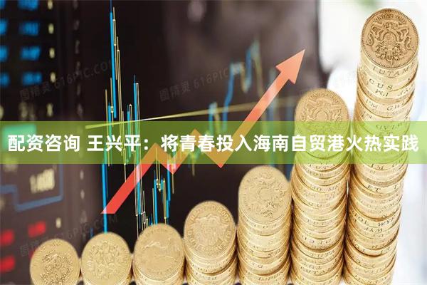 配资咨询 王兴平：将青春投入海南自贸港火热实践