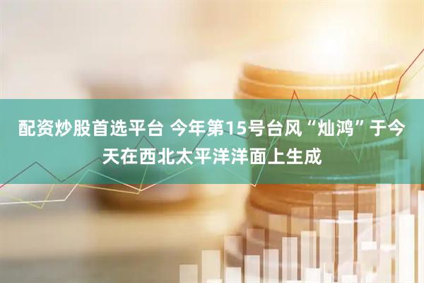配资炒股首选平台 今年第15号台风“灿鸿”于今天在西北太平洋洋面上生成