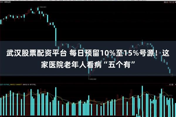 武汉股票配资平台 每日预留10%至15%号源！这家医院老年人看病“五个有”